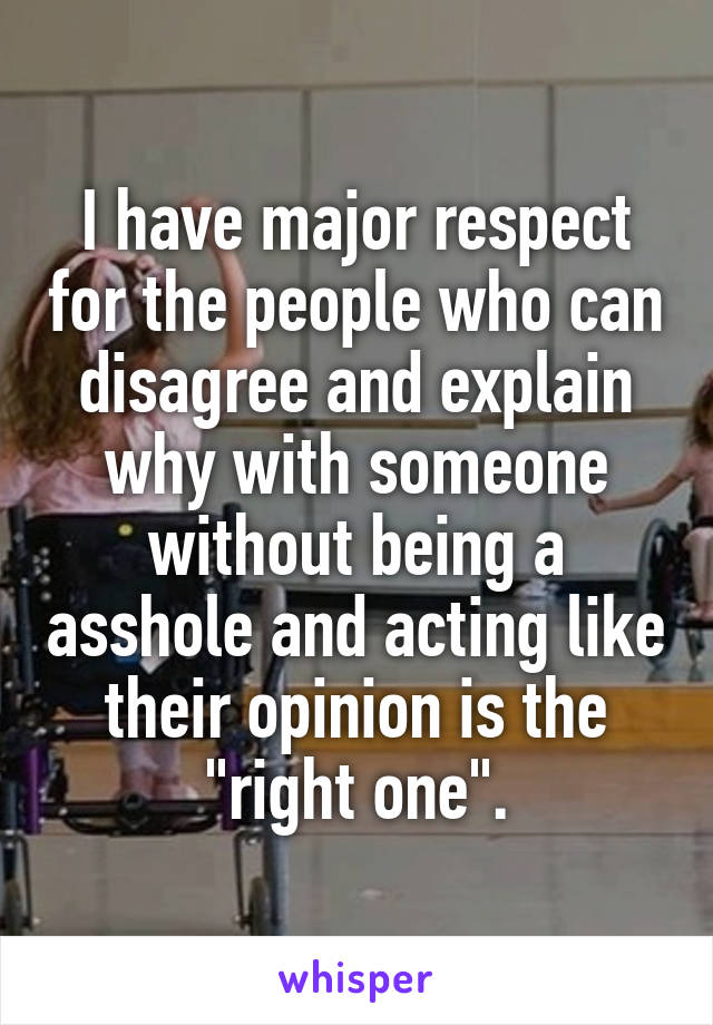 I have major respect for the people who can disagree and explain why with someone without being a asshole and acting like their opinion is the "right one".