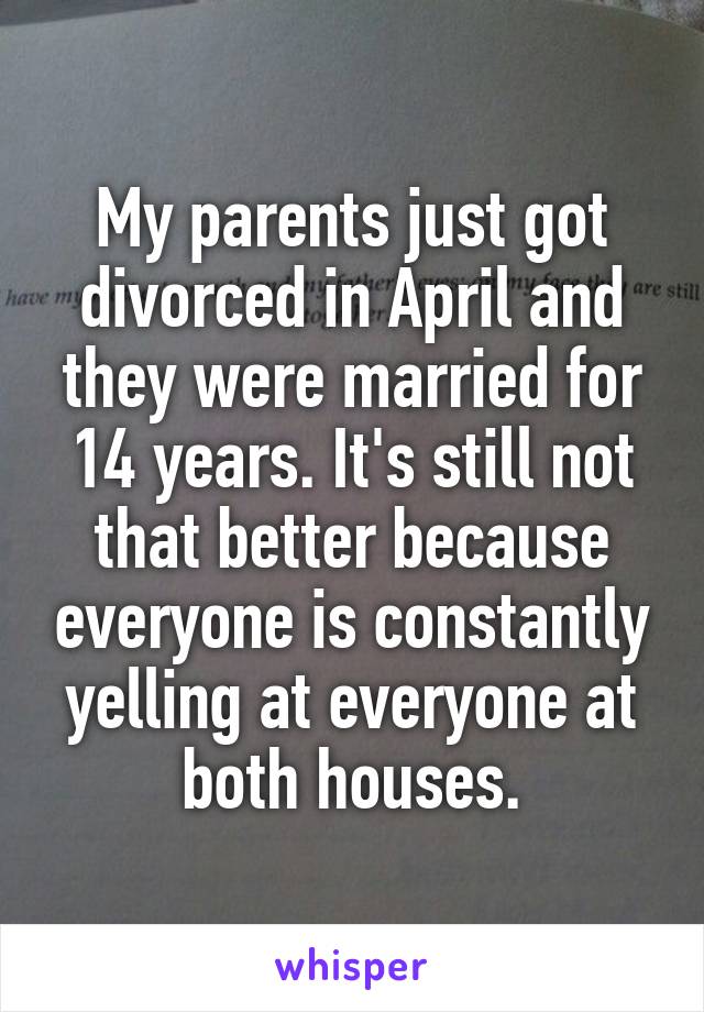 My parents just got divorced in April and they were married for 14 years. It's still not that better because everyone is constantly yelling at everyone at both houses.