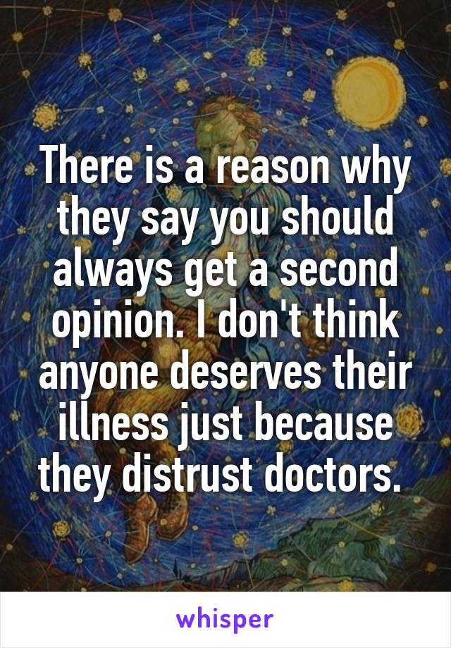 There is a reason why they say you should always get a second opinion. I don't think anyone deserves their illness just because they distrust doctors. 