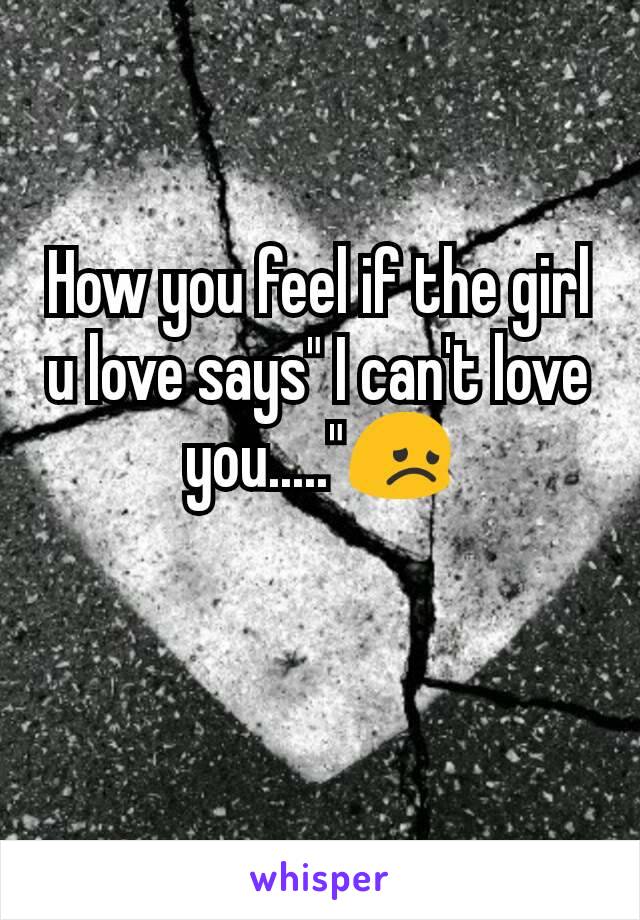 How you feel if the girl u love says" I can't love you....."😞