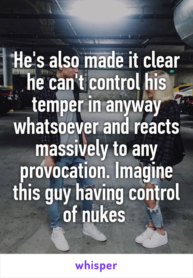 He's also made it clear he can't control his temper in anyway whatsoever and reacts massively to any provocation. Imagine this guy having control of nukes 