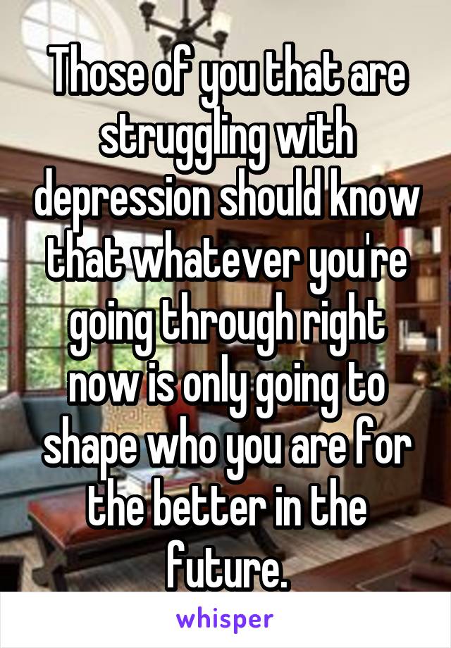 Those of you that are struggling with depression should know that whatever you're going through right now is only going to shape who you are for the better in the future.