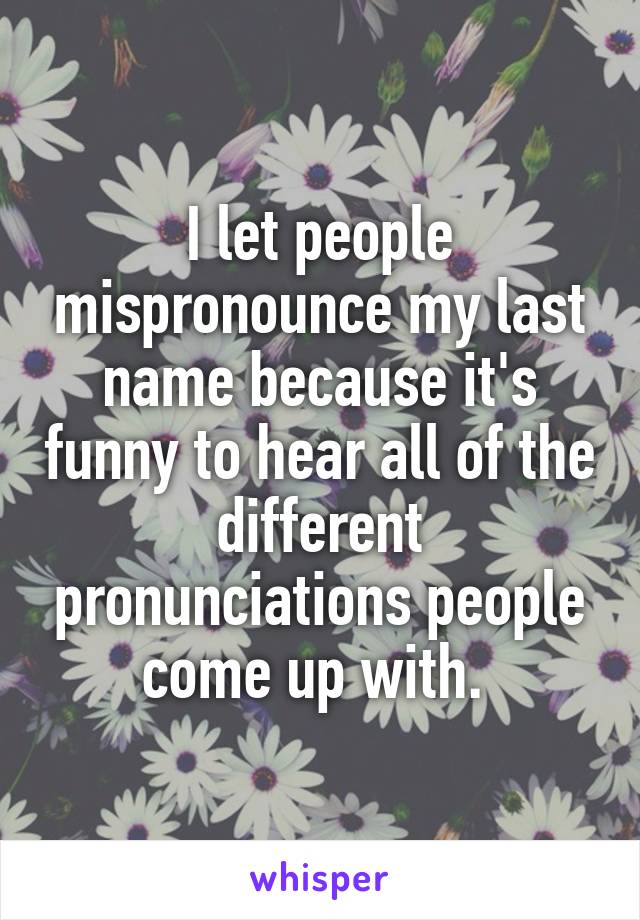 I let people mispronounce my last name because it's funny to hear all of the different pronunciations people come up with. 