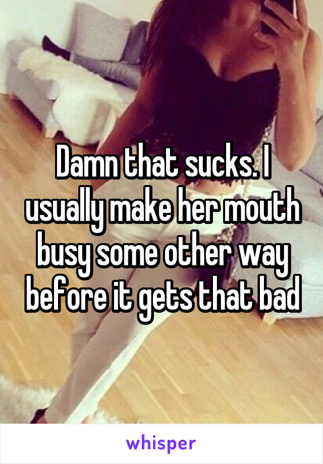 Damn that sucks. I usually make her mouth busy some other way before it gets that bad