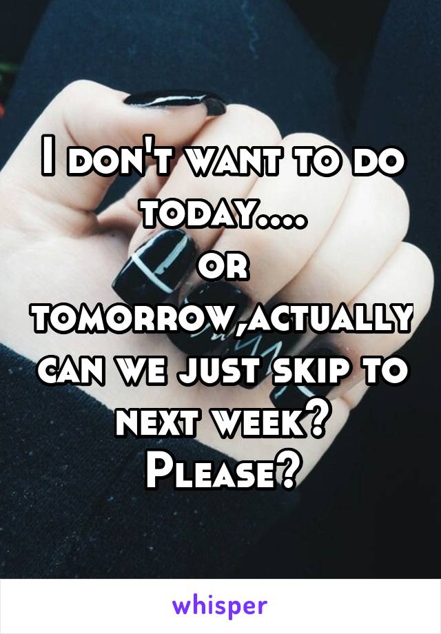 I don't want to do today....
or tomorrow,actually can we just skip to next week? Please?