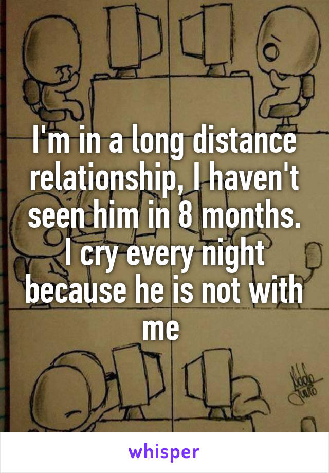 I'm in a long distance relationship, I haven't seen him in 8 months. I cry every night because he is not with me 