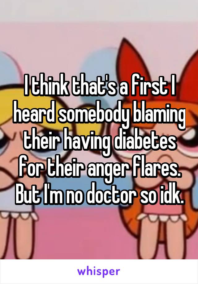 I think that's a first I heard somebody blaming their having diabetes for their anger flares. But I'm no doctor so idk.