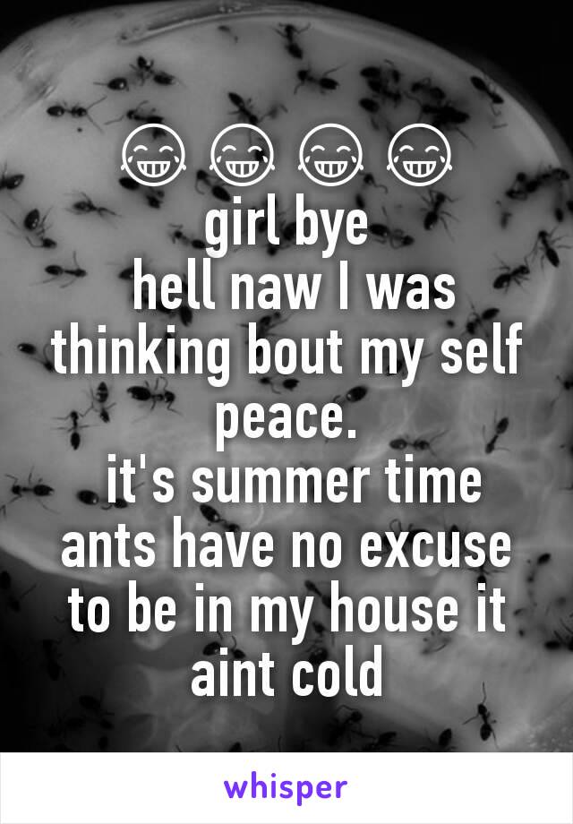 😂😂😂😂
girl bye
 hell naw I was thinking bout my self peace.
 it's summer time ants have no excuse to be in my house it aint cold
