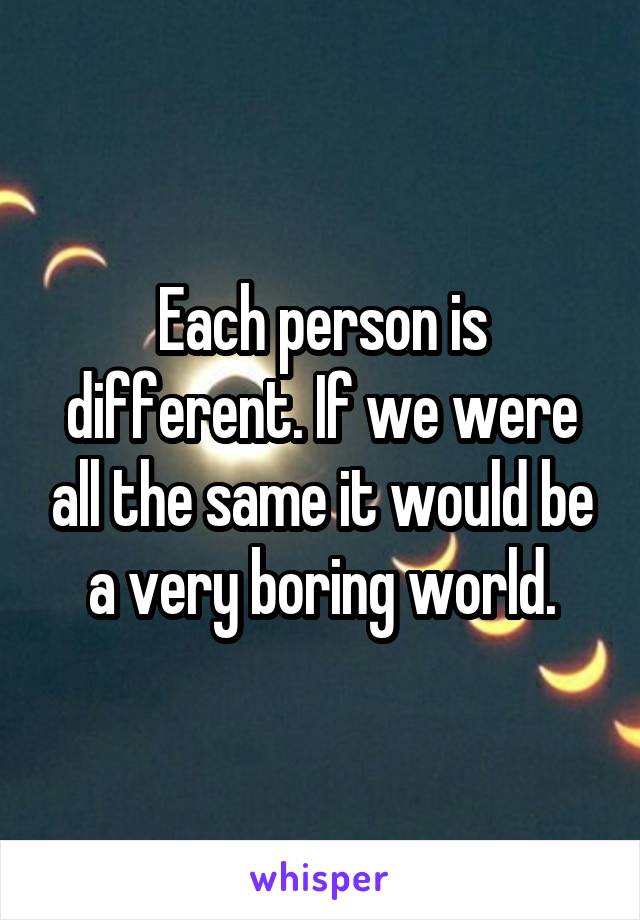 Each person is different. If we were all the same it would be a very boring world.