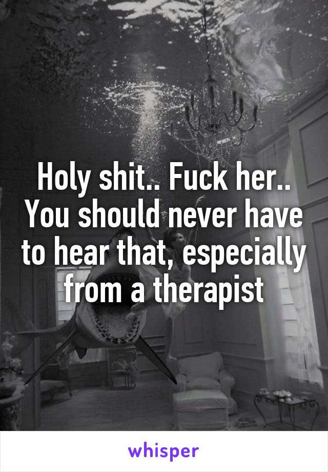 Holy shit.. Fuck her.. You should never have to hear that, especially from a therapist