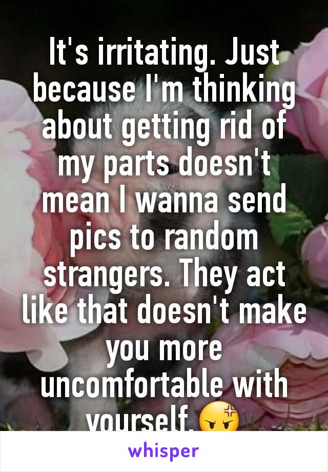 It's irritating. Just because I'm thinking about getting rid of my parts doesn't mean I wanna send pics to random strangers. They act like that doesn't make you more uncomfortable with yourself.😡