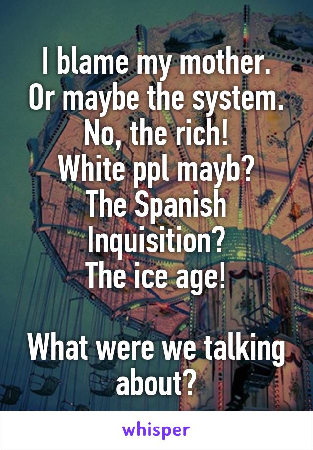 I blame my mother.
Or maybe the system.
No, the rich!
White ppl mayb?
The Spanish Inquisition?
The ice age!

What were we talking about?