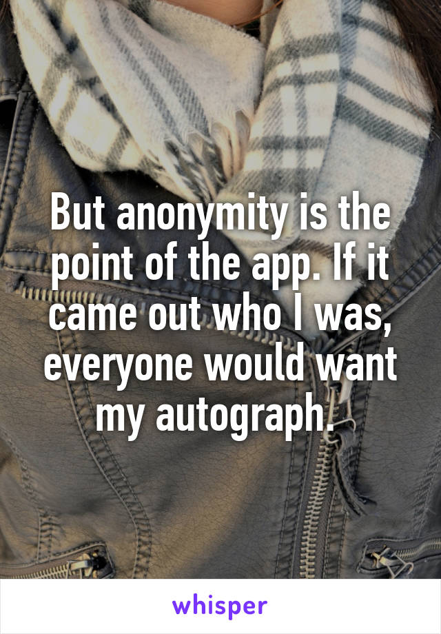 But anonymity is the point of the app. If it came out who I was, everyone would want my autograph. 