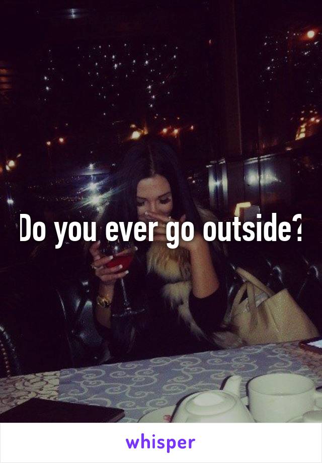 Do you ever go outside?