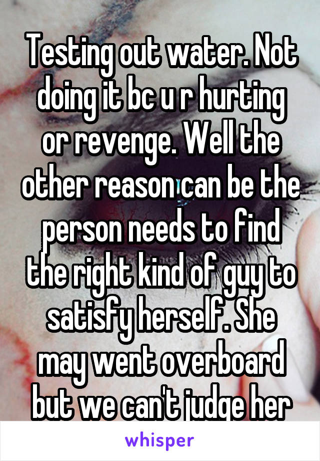Testing out water. Not doing it bc u r hurting or revenge. Well the other reason can be the person needs to find the right kind of guy to satisfy herself. She may went overboard but we can't judge her