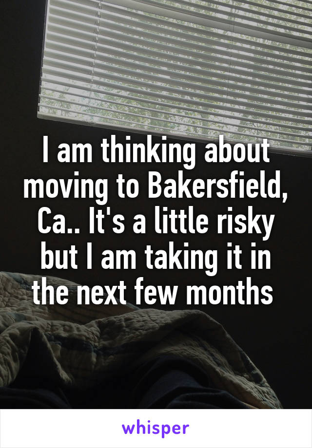 I am thinking about moving to Bakersfield, Ca.. It's a little risky but I am taking it in the next few months 
