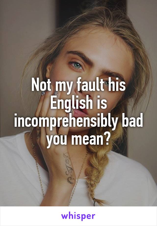 Not my fault his English is incomprehensibly bad you mean?