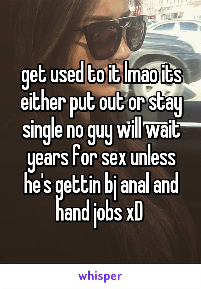 get used to it lmao its either put out or stay single no guy will wait years for sex unless he's gettin bj anal and hand jobs xD 