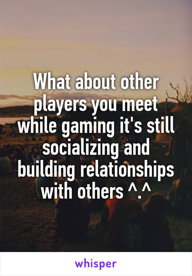 What about other players you meet while gaming it's still socializing and building relationships with others ^.^