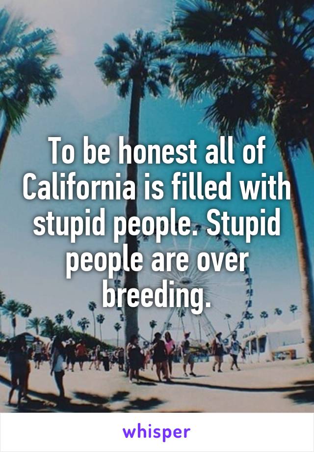 To be honest all of California is filled with stupid people. Stupid people are over breeding.