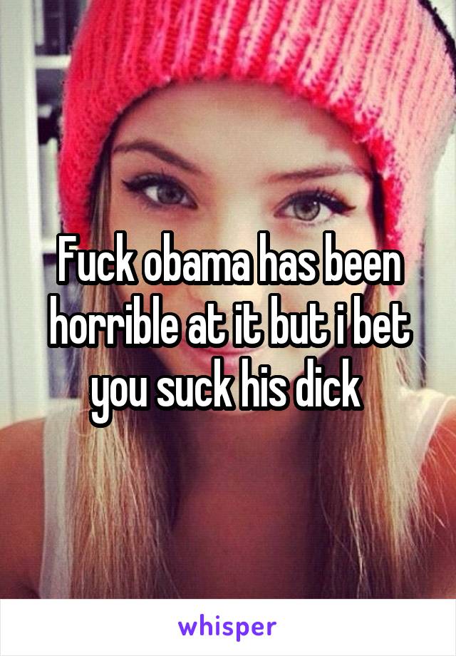 Fuck obama has been horrible at it but i bet you suck his dick 
