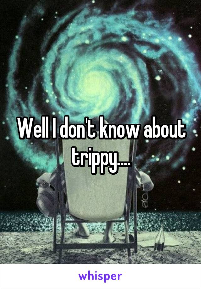 Well I don't know about trippy....