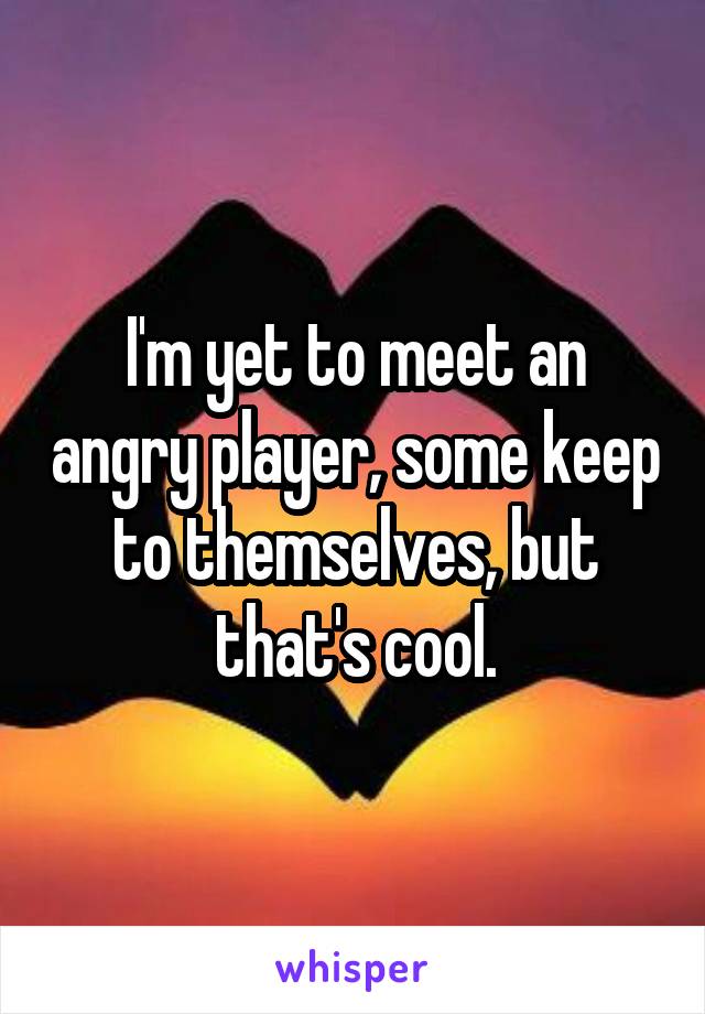 I'm yet to meet an angry player, some keep to themselves, but that's cool.