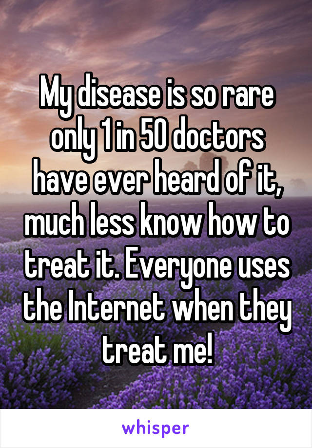 My disease is so rare only 1 in 50 doctors have ever heard of it, much less know how to treat it. Everyone uses the Internet when they treat me!