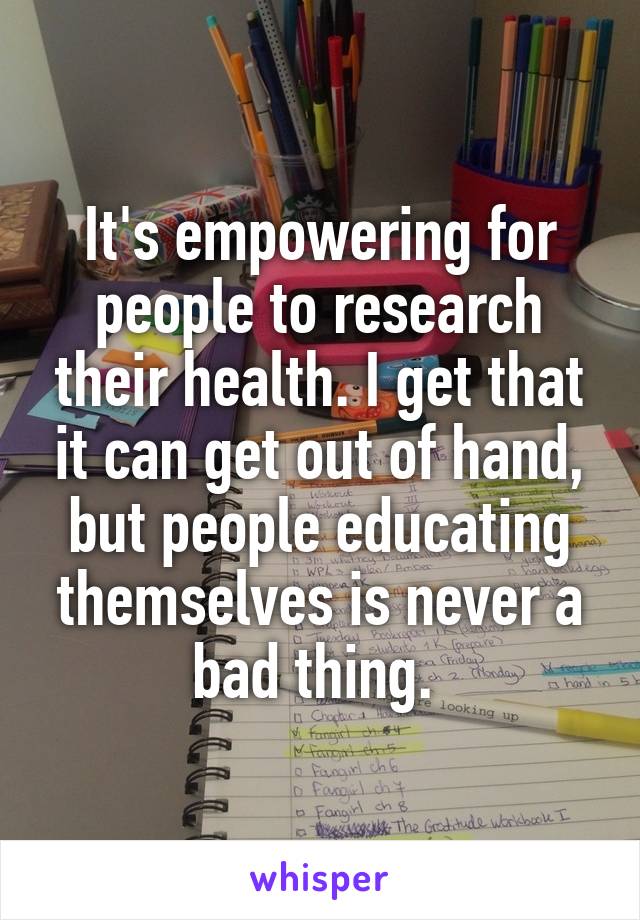 It's empowering for people to research their health. I get that it can get out of hand, but people educating themselves is never a bad thing. 