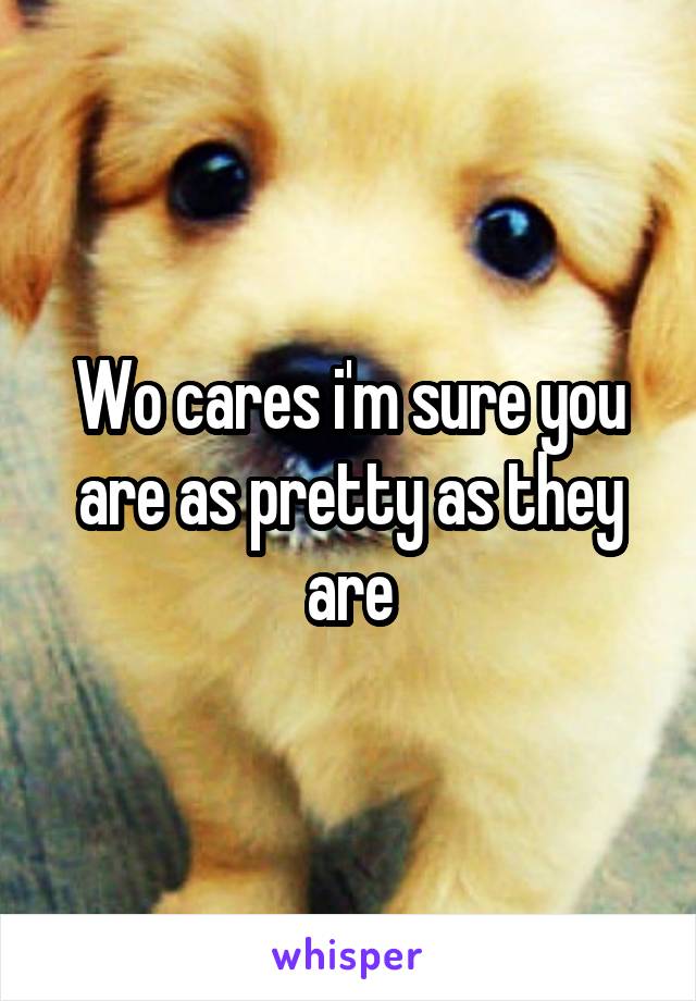 Wo cares i'm sure you are as pretty as they are