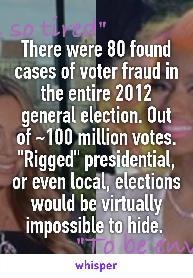 There were 80 found cases of voter fraud in the entire 2012 general election. Out of ~100 million votes. "Rigged" presidential, or even local, elections would be virtually impossible to hide. 