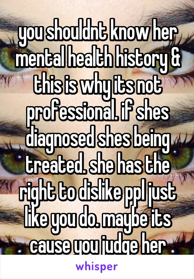 you shouldnt know her mental health history & this is why its not professional. if shes diagnosed shes being treated. she has the right to dislike ppl just like you do. maybe its cause you judge her