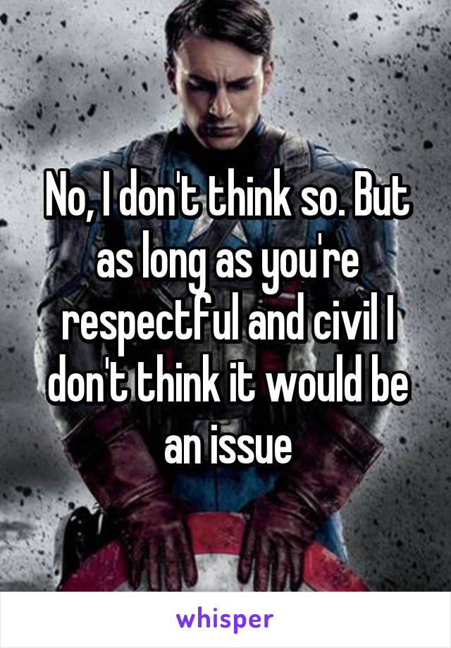 No, I don't think so. But as long as you're respectful and civil I don't think it would be an issue