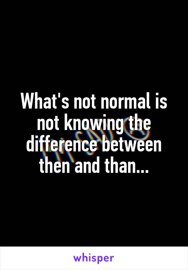 What's not normal is not knowing the difference between then and than...