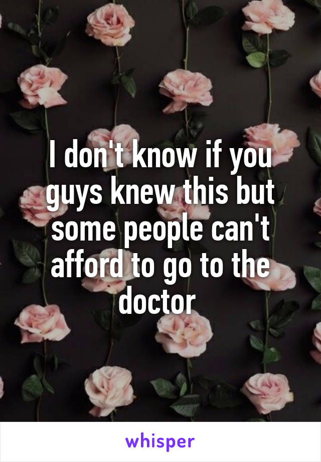 I don't know if you guys knew this but some people can't afford to go to the doctor 