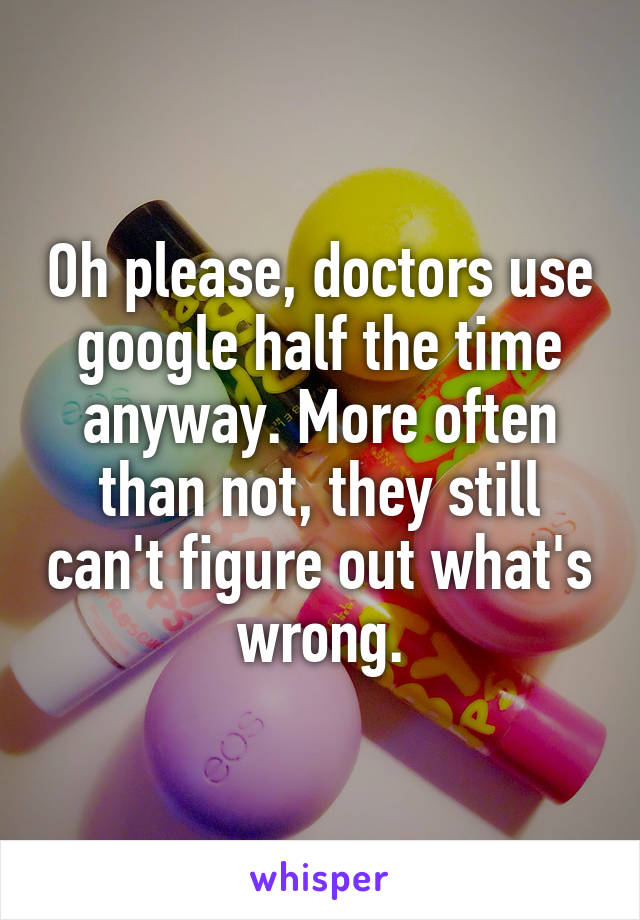 Oh please, doctors use google half the time anyway. More often than not, they still can't figure out what's wrong.