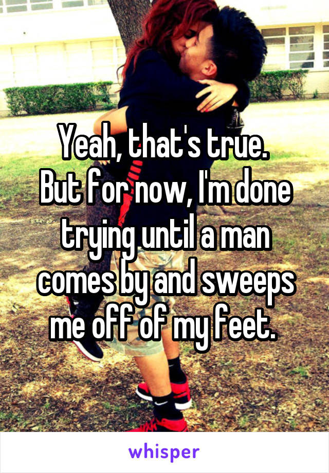 Yeah, that's true. 
But for now, I'm done trying until a man comes by and sweeps me off of my feet. 