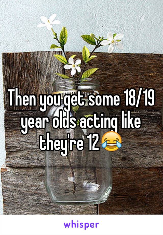 Then you get some 18/19 year olds acting like they're 12😂