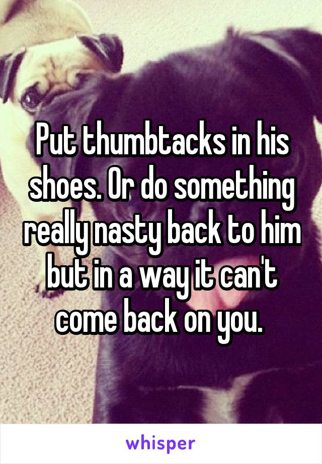 Put thumbtacks in his shoes. Or do something really nasty back to him but in a way it can't come back on you. 