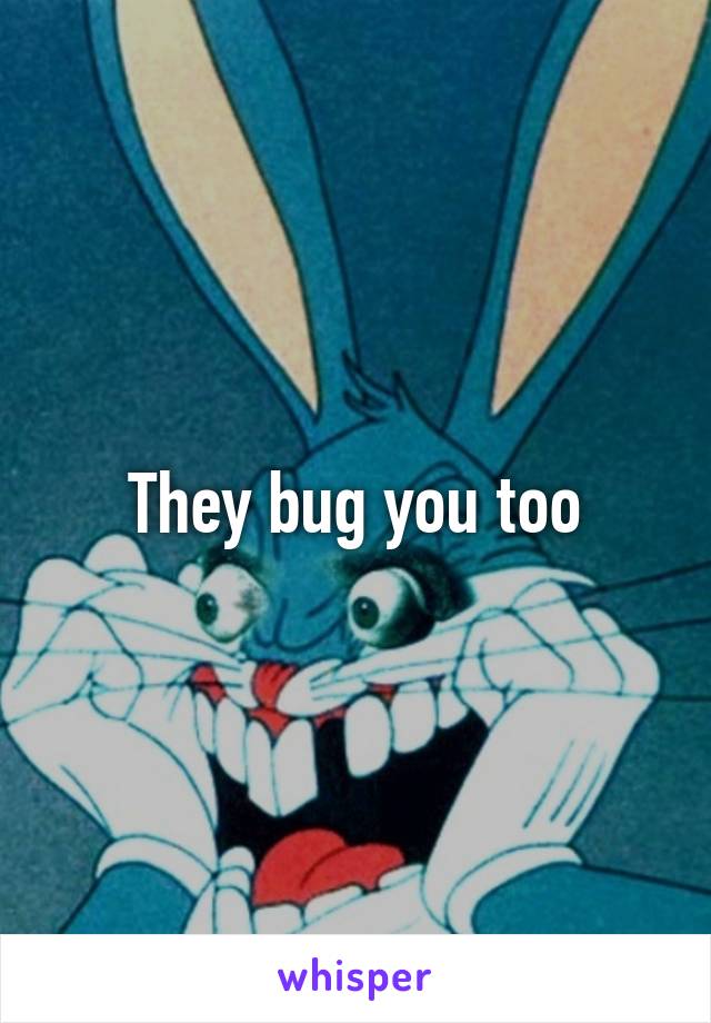 They bug you too