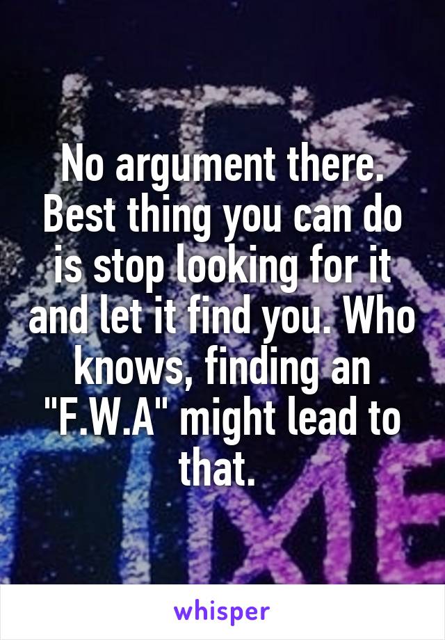 No argument there. Best thing you can do is stop looking for it and let it find you. Who knows, finding an "F.W.A" might lead to that. 