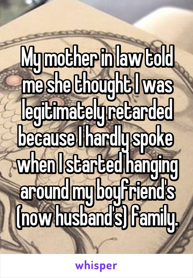My mother in law told me she thought I was legitimately retarded because I hardly spoke  when I started hanging around my boyfriend's (now husband's) family.