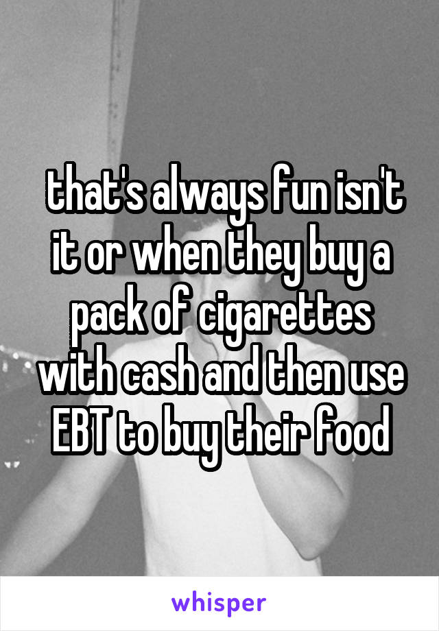  that's always fun isn't it or when they buy a pack of cigarettes with cash and then use EBT to buy their food