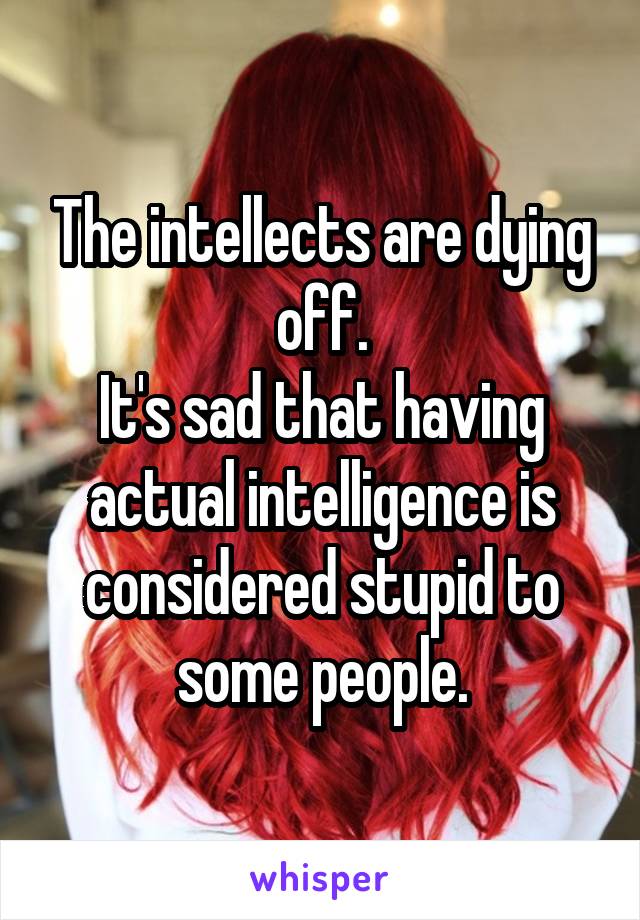 The intellects are dying off.
It's sad that having actual intelligence is considered stupid to some people.