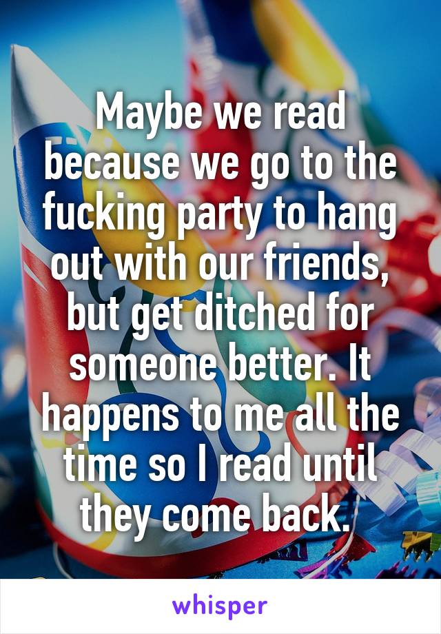 Maybe we read because we go to the fucking party to hang out with our friends, but get ditched for someone better. It happens to me all the time so I read until they come back. 