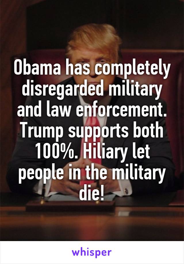 Obama has completely disregarded military and law enforcement. Trump supports both 100%. Hiliary let people in the military die!