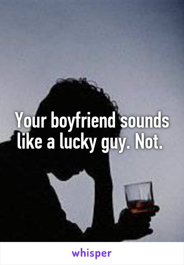 Your boyfriend sounds like a lucky guy. Not. 