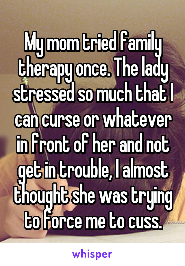 My mom tried family therapy once. The lady stressed so much that I can curse or whatever in front of her and not get in trouble, I almost thought she was trying to force me to cuss.