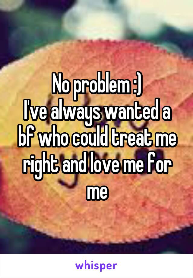 No problem :)
I've always wanted a bf who could treat me right and love me for me