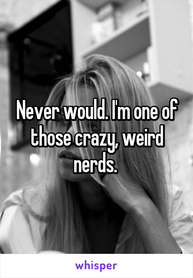 Never would. I'm one of those crazy, weird nerds. 